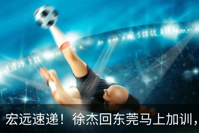 宏远速递！徐杰回东莞马上加训，徐昕归家心切，周鹏发声鼓励球队